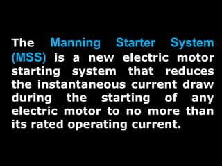 The

Manning

Starter

System

(MSS) is a new electric motor
starting system that reduces
the instantaneous current draw
during the starting of any
electric motor to no more than
its rated operating current.

 