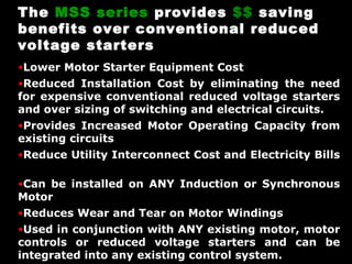The MSS series provides $$ saving
benefits over conventional reduced
voltage starters
•Lower Motor Starter Equipment Cost
•Reduced Installation Cost by eliminating the need

for expensive conventional reduced voltage starters
and over sizing of switching and electrical circuits.

•Provides Increased Motor Operating Capacity from

existing circuits

•Reduce Utility Interconnect Cost and Electricity Bills
•Can be installed on ANY Induction or Synchronous

Motor

•Reduces Wear and Tear on Motor Windings
•Used in conjunction with ANY existing motor, motor

controls or reduced voltage starters and can be
integrated into any existing control system.

 