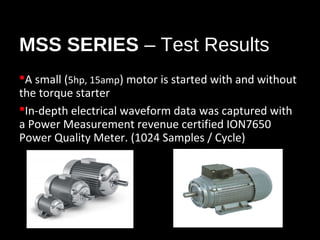 MSS SERIES – Test Results
A small (5hp, 15amp) motor is started with and without
the torque starter
In-depth electrical waveform data was captured with
a Power Measurement revenue certified ION7650
Power Quality Meter. (1024 Samples / Cycle)

 