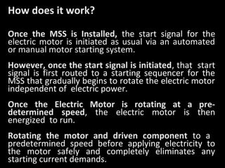 How does it work?
Once the MSS is Installed, the start signal for the
electric motor is initiated as usual via an automated
or manual motor starting system.
However, once the start signal is initiated, that start
signal is first routed to a starting sequencer for the
MSS that gradually begins to rotate the electric motor
independent of electric power.
Once the Electric Motor is rotating at a predetermined speed, the electric motor is then
energized to run.
Rotating the motor and driven component to a
predetermined speed before applying electricity to
the motor safely and completely eliminates any
starting current demands.

 