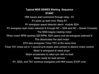 Typical MSS SERIES Starting Sequence
START
HMI issues start command through relay - K1
K1 picks up start cmd. Relay R1
R1 energizes speed detector alarm module SDA
R1 energizes start motor solenoid S through NC – SDA and NC – Starter Contacts
The MSS begins rotating motor
When motor RPM reaches 520 RPM, SDA opens and de-energizes solenoid S
This deactivates the start motor
STA also energizes Timer TD1 at the same time
Timer TD1 times out in 1 second and closes start contact in electric motor control.
Motor is energized at rated amps
Motor accelerates to rated rpm with no load
Motor ready for load service
R1, SDA, and TD1 continue energized until HMI issues STOP cmd.

 