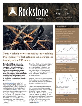 February 12 , 2019
Report #10
Incubating and Growing
Public Companies
Zimtu Capital‘s newest company shareholding
Dimension Five Technologies Inc. commences
trading on the CSE today
Zimtu Capital Corp. is on a roll.
The public company is known to
hold equity positions in dozens
of publicly listed companies from
sectors including exploration and
mining, cannabis, and technologies.
Yet it‘s not only this broad investment
diversification, which makes Zimtu
special, but also its business model
of producing value through project
generation.
Zimtu announced that one of its
major equity holdings, Dimension Five
Technologies Inc., starts trading today
on the Canadian Securities Exchange
under the symbol“DFT“. Zimtu holds
6,000,000 common shares of Dimension
Five, representing approximately
21.37% of the total 28,078,001 issued
and outstanding shares, of which
14,300,001 shares are held in escrow
for release over time (in compliance
with NI 46-201, Escrow for Initial Public
Offerings).
Dimension Five is currently developing
a new investing platform that helps
connect early stage companies with
investors. Over time, Dimension Five
also intends to focus on developing,
marketing and acquiring other software
in the investment and financial
technology sector.
Since the formation of Dimension Five,
Zimtu has been an active supporter
and intends to continue to support the
company as it moves forward.
Zimtu’s involvement with Dimension
Five is consistent with its strategy of
creating opportunities and incubating
companies to build value for
shareholders. Another company, which
Zimtu is currently incubating, is Core
Assets Corp. with a focus on exploration
for gold, copper and other precious
metals in northern British Columbia,
Canada. See the Rockstone Report on
Core Assets here.
Company Details
Zimtu Capital Corp.
Suite 1450 - 789 West Pender Street
Vancouver, BC, V6C1H2 Canada
Phone: +1 604 681 1568
Email: srose@zimtu.com (Scott Rose)
Web: www.zimtu.com
Shares Issued & Outstanding: 15,394,483
Canadian Symbol (TSX.V): ZC
Current Price: $0.32 CAD (02/11/2019)
Market Capitalization: $5 Million CAD
German Symbol / WKN: ZCT1 / A0RDR9
Current Price: €0.207 EUR (02/11/2019)
Market Capitalization: €3 Million EUR
Chart Canada (TSX.V)
Chart Germany (Tradegate)
 