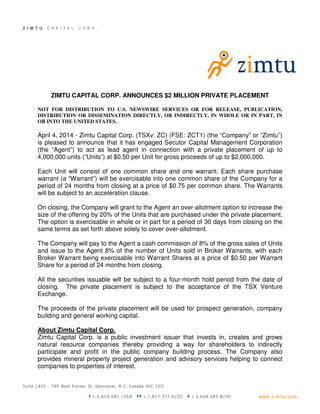 ZIMTU CAPITAL CORP. ANNOUNCES $2 MILLION PRIVATE PLACEMENT
NOT FOR DISTRIBUTION TO U.S. NEWSWIRE SERVICES OR FOR RELEASE, PUBLICATION,
DISTRIBUTION OR DISSEMINATION DIRECTLY, OR INDIRECTLY, IN WHOLE OR IN PART, IN
OR INTO THE UNITED STATES.
April 4, 2014 - Zimtu Capital Corp. (TSXv: ZC) (FSE: ZCT1) (the “Company” or “Zimtu”)
is pleased to announce that it has engaged Secutor Capital Management Corporation
(the “Agent”) to act as lead agent in connection with a private placement of up to
4,000,000 units (“Units”) at $0.50 per Unit for gross proceeds of up to $2,000,000.
Each Unit will consist of one common share and one warrant. Each share purchase
warrant (a “Warrant”) will be exercisable into one common share of the Company for a
period of 24 months from closing at a price of $0.75 per common share. The Warrants
will be subject to an acceleration clause.
On closing, the Company will grant to the Agent an over-allotment option to increase the
size of the offering by 20% of the Units that are purchased under the private placement.
The option is exercisable in whole or in part for a period of 30 days from closing on the
same terms as set forth above solely to cover over-allotment.
The Company will pay to the Agent a cash commission of 8% of the gross sales of Units
and issue to the Agent 8% of the number of Units sold in Broker Warrants, with each
Broker Warrant being exercisable into Warrant Shares at a price of $0.50 per Warrant
Share for a period of 24 months from closing.
All the securities issuable will be subject to a four-month hold period from the date of
closing. The private placement is subject to the acceptance of the TSX Venture
Exchange.
The proceeds of the private placement will be used for prospect generation, company
building and general working capital.
About Zimtu Capital Corp.
Zimtu Capital Corp. is a public investment issuer that invests in, creates and grows
natural resource companies thereby providing a way for shareholders to indirectly
participate and profit in the public company building process. The Company also
provides mineral property project generation and advisory services helping to connect
companies to properties of interest.
 