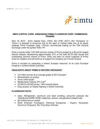 ZIMTU CAPITAL CORP. ANNOUNCES PRIMA FLUORSPAR CORP. COMMENCES
TRADING
April 19, 2013 - Zimtu Capital Corp. (TSXv: ZC) (FSE: ZCT1) (the “Company” or
“Zimtu”) is pleased to announce that at the open of market today one of its equity
holdings Prima Fluorspar Corp. (“Prima”) commenced trading on the TSX Venture
Exchange under the symbol TSXv: PF.
Zimtu currently holds 7,457,500 common shares of Prima (subject to a 36-month staged
escrow release) representing approximately 27% of the total 26,761,500 issued and
outstanding common shares of Prima. Zimtu has been an active supporter of Prima
since its inception and will continue to support the company as it moves forward.
Prima is focused on expanding a historic fluorspar resource* at its Liard Fluorspar
Property in northern British Columbia.
HIGHLIGHTS ABOUT PRIMA’S HISTORIC RESOURCE*
• 3.2 million tonnes at an average grade of 32% fluorspar*
• Mineralization at surface
• 30 km strike length
• Metallurgical Testing: 97% CaF2*
• 22,500 ha (55,000 acres), 100%-owned claims
• Easy access, on Alaska Highway in British Columbia
FLUORSPAR FACTS:
• Uses: Refrigeration, aluminum and steel smelting, consumer products like
Teflon® and GORE-TEX®, medicines, cement, and petroleum-based fuels
• $2.4 billion/annum market
• North American Purchasers: Chemical Companies – Dupont, Honeywell;
Aluminum Producers: Rio Tinto Alcan (Kitimat)
 