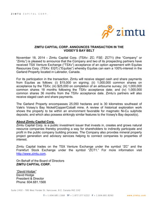 ZIMTU CAPITAL CORP. ANNOUNCES TRANSACTION IN THE 
VOISEY’S BAY BELT 
November 18, 2014 - Zimtu Capital Corp. (TSXv: ZC; FSE: ZCT1) (the “Company” or 
“Zimtu”) is pleased to announce that the Company and two of its prospecting partners have 
received TSX Venture Exchange (“TSXv”) acceptance of an option agreement with Equitas 
Resources Corp. (TSXv: EQT) (“Equitas”) whereby Equitas can earn a 100%-interest in the 
Garland Property located in Labrador, Canada. 
For its participation in the transaction, Zimtu will receive staged cash and share payments 
from Equitas as follows: (i) $15,000 on signing; (ii) 1,000,000 common shares on 
acceptance by the TSXv; (iii) $25,000 on completion of an airbourne survey; (iii) 1,000,000 
common shares 18 months following the TSXv acceptance date; and (iv) 1,000,000 
common shares 36 months from the TSXv acceptance date. Zimtu’s partners will also 
receive staged cash and share payments. 
The Garland Property encompasses 25,050 hectares and is 30 kilometres southeast of 
Vale's Voisey’s Bay Nickel/Copper/Cobalt mine. A review of historical exploration work 
shows the property to be within an environment favorable for magmatic Ni-Cu sulphide 
deposits; and which also possess strikingly similar features to the Voisey's Bay deposit(s). 
About Zimtu Capital Corp. 
Zimtu Capital Corp. is a public investment issuer that invests in, creates and grows natural 
resource companies thereby providing a way for shareholders to indirectly participate and 
profit in the public company building process. The Company also provides mineral property 
project generation and advisory services helping to connect companies to properties of 
interest. 
Zimtu Capital trades on the TSX Venture Exchange under the symbol “ZC” and the 
Frankfurt Stock Exchange under the symbol “ZCT1.” For more information visit 
http://www.zimtu.com. 
On Behalf of the Board of Directors 
ZIMTU CAPITAL CORP. 
“David Hodge” 
David Hodge 
President & Director 
Phone: 604.681.1568 
 