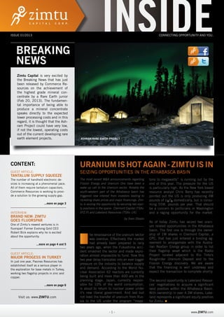 ISSUE 01/2013




    BREAKING
             INSIDE
                                                               INSIDE                                              www.twitter.com/Zimtu
                                                                                                          CONNECTING OPPORTUNITY AND YOU.




    NEWS                                                                                                         www.facebook.com/Zimt

     Zimtu Capital is very excited by                                                                              www.twitter.com/Zimtu
     the Breaking News that has just
     been released by Commerce Re-
     sources on the achievement of
     the highest grade mineral con-
     centrate by a Rare Earth junior
     (Feb 20, 2013). The fundamen-
     tal importance of being able to
     produce a mineral concentrate                                                                               www.facebook.com/Zim
     speaks directly to the expected
     lower processing costs and in this
     regard, it is thought that the Ash-
     ram Project could have very low,
     if not the lowest, operating costs
     out of the current developing rare
     earth element projects.                  ASHRAM RARE EARTH PROJECT




CONTENT:                                      URANIUM IS HOT AGAIN - ZIMTU IS IN
GUEST ARTICLE:                                SEIZING OPPORTUNITIES IN THE ATHABASCA BASIN
TANTALUM SUPPLY SQUEEZE
The number of handheld electronic de-         The most recent M&A announcements regarding           tons to megawatts” is running out by the
vices is increasing at a phenomenal pace.     Fission Energy and Uranium One have been a            end of this year. The pressure for the US
All of them require tantalum capacitors.      wake up call to the Uranium sector. Notably the       is particularly high. As the New York based
Commerce Resources is working to provi-       south-western part of the Athabasca basin has         resource analyst Chris Berry has recently
de a solution to the growing supply gap.      triggered new interest from investors leading to      pointed out the US is only producing 4M
                                              rocketing share prices and major financings. Zim-     pounds of U3O8 domestically, but is consu-
                          ...more on page 3   tu is seizing the opportunity by securing two equi-   ming 55M. pounds per year. That should
                                              ty positions in the space: Clermont Capital (TSXv:    be a concern to politicians in Washington
INTERVIEW:                                    XYZ.P) and Lakeland Resources (TSXv: LK).             and a raging opportunity for the market.
BRAND NEW: ZIMTU
                                                                                 by Sven Olsson
GOES FLUORSPAR                                                                                      As of today Zimtu has seized two urani-
One of Zimtu‘s newest ventures is in
                                                                                                    um related opportunities in the Athabasca
fluorspar! Former Evolving Gold CEO
                                                                                                    basin. The first one is through the owner-


                                              T
Robert Bick explains why he is excited
                                                     he renaissance of the uranium sector           ship of 1M shares in Clermont Capital, a
about the opportunity.
                                                     was overdue. Effectively the market            CPC, that has just entered a binding ag-
                    ...more on page 4 and 5          had already been prepared to rally             reement to amalgamate with the Austra-
                                              two years ago, when the Fukushima acci-               lian NexGen Energy group in order to list
                                              dent smashed the sector and made explo-               their flagship asset which is the Radio
GUEST ARTICLE:                                                                                      Project located adjacent to Rio Tinto’s
                                              ration almost impossible to fund. Now this
MAJOR PROGESS IN TURKEY                                                                             Roughrider Uranium Deposit and to the
                                              two year delay translates into an ever bigger
In just one year, Pasinex Resources has
                                              pressure on the industry to balance supply            Fission Energy discovery. We are aware
established itself as a serious player in
                                              and demand. According to the World Nu-                that the financing is well underway and
the exploration for base metals in Turkey,
                                              clear Association 62 reactors are currently           expect the transaction to complete shortly.
working two flagship projects in zinc and
copper.                                       being built and more than 400 are in the
                                              planning stage. Japan, currently respon-              The second opportunity is Lakeland Resour-
                          ...more on page 6   sible for 10% of the world consumption,               ces’ negotiations to acquire a significant
                                              is about to return to nuclear power under             land position within the Athabasca Basin.
        Besuchen Sie uns:                     it’s new liberal government. And last but             With ownership in over 4.3M shares, Lake-
                                              not least the transfer of uranium from Rus-
       www.zimtu.com
      Visit us: www.ZIMTU.com                                                                       land represents a significant equity position
                                              sia to the US under the program “mega-                for Zimtu.


                                                                     -1-                                                         www.ZIMTU.com
 