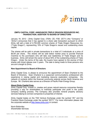 ZIMTU CAPITAL CORP. ANNOUNCES TRIPLE DRAGON RESOURCES INC.
            TRANSACTION; ADDITION TO BOARD OF DIRECTORS

January 16, 2012 - Zimtu Capital Corp. (TSXv: ZC; FSE: ZCT1) (the “Company” or
“Zimtu”) announces that it has agreed to a share sale transaction pursuant to which
Zimtu will sell a total of 4,750,000 common shares of Triple Dragon Resources Inc.
(“Triple Dragon”), representing 19% of Triple Dragon’s issued and outstanding share
capital.

The shares will be sold in private transactions to a total of 3 individuals at a price of
$0.04 per share. The shares will be sold below market price to provide financial
incentive to the purchasers who will take over leadership of Triple Dragon and its
business. Zimtu will remain the owner of about 50% of the outstanding shares of Triple
Dragon. Under the terms of the sale, the buyers have agreed to the escrow of their
shares with timed release over 3 years. The sale is being made to three persons who
are arm’s length to Zimtu.

New Appointment to Board of Directors

Zimtu Capital Corp. is please to announce the appointment of Sean Charland to the
Board of Directors. Sean Charland is a seasoned communications professional with
experience in raising capital and marketing resource exploration companies. His
network of contacts within the financial community extends across North America and
Europe. Mr. Charland also serves as a Director of Pacific Polar Energy Group.

About Zimtu Capital Corp.
Zimtu Capital Corp. invests in, creates and grows natural resource companies thereby
providing a way for shareholders to indirectly participate and profit in the public
company building process. The Company also provides mineral property advisory
services helping to connect companies to properties of interest.

Zimtu Capital trades on the TSX Venture Exchange under the symbol “ZC” and the
Frankfurt Stock Exchange under the symbol “ZCT1.” For more information please visit
the corporate website at http://www.zimtu.com or contact:

Kevin Bottomley
Shareholder Services
 