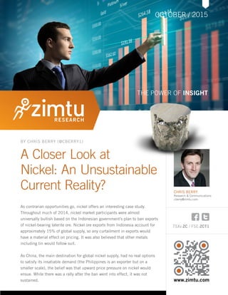 TSXv:ZC / FSE:ZCT1
www.zimtu.com
A Closer Look at
Nickel: An Unsustainable
Current Reality?
As contrarian opportunities go, nickel offers an interesting case study.
Throughout much of 2014, nickel market participants were almost
universally bullish based on the Indonesian government’s plan to ban exports
of nickel-bearing laterite ore. Nickel ore exports from Indonesia account for
approximately 15% of global supply, so any curtailment in exports would
have a material effect on pricing. It was also believed that other metals
including tin would follow suit.
As China, the main destination for global nickel supply, had no real options
to satisfy its insatiable demand (the Philippines is an exporter but on a
smaller scale), the belief was that upward price pressure on nickel would
ensue. While there was a rally after the ban went into effect, it was not
sustained.
OCTOBER / 2015
THE POWER OF INSIGHT
BY CHRIS BERRY (@CBERRY1)
CHRIS BERRY
Research & Communications
cberry@zimtu.com
 