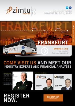 FRANKFURT
REGISTER NOW
CLICK HERE
COME VISIT US AND MEET OUR
INDUSTRY EXPERTS AND FINANCIAL ANALYSTS
CHRIS BERRY
ANALYST
20
15
FIND OUT MORE AT ZIMTU.COM
NOVEMBER 5-11, 2015
REGISTRATION
DAVE HODGE
President and Director
info@zimtu.com
tel. 604.681.1568
PRIVATE MEETINGS ARE
AVAILABLE UPON REQUEST.
STEPHAN BOGNER
ANALYST
FEATURED PRESENTERS
NOVEMBER 11, 2015
Hotel Jumeirah
Thurn-und-Taxis-Platz 2
ZIMTUROADSHOW2015
FRANKFURT
REGISTER
NOW.
MUNICH ZURICH
GENEVA FRANKFURT
 