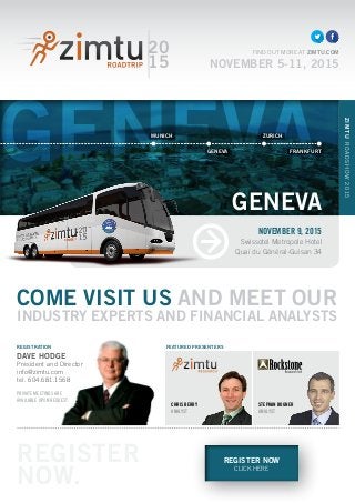 GENEVA
REGISTER NOW
CLICK HERE
COME VISIT US AND MEET OUR
INDUSTRY EXPERTS AND FINANCIAL ANALYSTS
CHRIS BERRY
ANALYST
20
15
FIND OUT MORE AT ZIMTU.COM
NOVEMBER 5-11, 2015
REGISTRATION
DAVE HODGE
President and Director
info@zimtu.com
tel. 604.681.1568
PRIVATE MEETINGS ARE
AVAILABLE UPON REQUEST.
STEPHAN BOGNER
ANALYST
FEATURED PRESENTERS
NOVEMBER 9, 2015
Swissotel Metropole Hotel
Quai du Général-Guisan 34
ZIMTUROADSHOW2015
GENEVA
REGISTER
NOW.
MUNICH ZURICH
GENEVA FRANKFURT
 