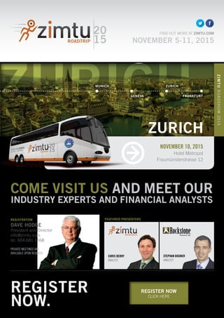 ZURICH
REGISTER NOW
CLICK HERE
COME VISIT US AND MEET OUR
INDUSTRY EXPERTS AND FINANCIAL ANALYSTS
CHRIS BERRY
ANALYST
20
15
FIND OUT MORE AT ZIMTU.COM
NOVEMBER 5-11, 2015
REGISTRATION
DAVE HODGE
President and Director
info@zimtu.com
tel. 604.681.1568
PRIVATE MEETINGS ARE
AVAILABLE UPON REQUEST.
STEPHAN BOGNER
ANALYST
FEATURED PRESENTERS
NOVEMBER 10, 2015
Hotel Metropol
Fraumünsterstrasse 12
ZIMTUROADSHOW2015
ZURICH
REGISTER
NOW.
MUNICH ZURICH
GENEVA FRANKFURT
 