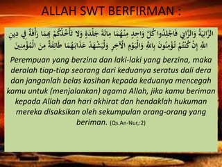 ALLAH SWT BERFIRMAN :
َ‫م‬ُ‫ه‬ْ‫ن‬ِ‫م‬ ٍ‫د‬ِ‫اح‬َ‫و‬ َّ‫ل‬ُ‫ك‬‫وا‬ُ‫د‬ِ‫ل‬ْ‫اج‬َ‫ف‬ ِ‫اِن‬َّ‫الز‬َ‫و‬ ُ‫ة‬َ‫ي‬ِ‫ان‬َّ‫الز‬ِِ‫ب‬ ْ‫م‬ُ‫ك‬ْ‫ذ‬ُ‫خ‬ْ‫أ‬َ‫ت‬ ‫ال‬َ‫و‬ ٍ‫ة‬َ‫د‬ْ‫ل‬َ‫ج‬ َ‫ة‬َ‫ئ‬‫ا‬ِ‫م‬ ‫ا‬ِ‫ن‬‫ي‬ِ‫د‬ ِ‫ِف‬ ٌ‫ة‬َ‫ف‬ْ‫أ‬َ‫ر‬ ‫ا‬َ‫م‬
ِ‫م‬ْ‫و‬َ‫ْي‬‫ل‬‫ا‬َ‫و‬ َِّ‫اَّلل‬ِ‫ب‬ َ‫ن‬‫و‬ُ‫ن‬ِ‫م‬ْ‫ؤ‬ُ‫ت‬ ْ‫م‬ُ‫ت‬ْ‫ن‬ُ‫ك‬ ْ‫ن‬ِ‫إ‬ َِّ‫اَّلل‬َ‫ف‬ِ‫ائ‬َ‫ط‬ ‫ا‬َ‫م‬ُ‫ه‬َ‫اب‬َ‫ذ‬َ‫ع‬ ْ‫د‬َ‫ه‬ْ‫ش‬َ‫ْي‬‫ل‬َ‫و‬ ِ‫ر‬ِ‫خ‬ ْ‫اْل‬َ‫ن‬ِ‫ن‬ِ‫م‬ْ‫ؤ‬ُ‫ْم‬‫ل‬‫ا‬ َ‫ن‬ِ‫م‬ ٌ‫ة‬
Perempuan yang berzina dan laki-laki yang berzina, maka
deralah tiap-tiap seorang dari keduanya seratus dali dera
dan janganlah belas kasihan kepada keduanya mencegah
kamu untuk (menjalankan) agama Allah, jika kamu beriman
kepada Allah dan hari akhirat dan hendaklah hukuman
mereka disaksikan oleh sekumpulan orang-orang yang
beriman. (Qs.An-Nur,:2)
 