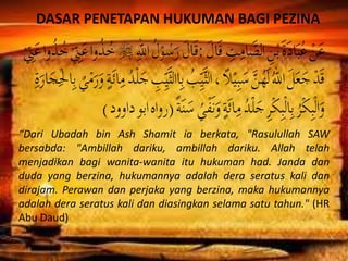 DASAR PENETAPAN HUKUMAN BAGI PEZINA
“Dari Ubadah bin Ash Shamit ia berkata, "Rasulullah SAW
bersabda: "Ambillah dariku, ambillah dariku. Allah telah
menjadikan bagi wanita-wanita itu hukuman had. Janda dan
duda yang berzina, hukumannya adalah dera seratus kali dan
dirajam. Perawan dan perjaka yang berzina, maka hukumannya
adalah dera seratus kali dan diasingkan selama satu tahun." (HR
Abu Daud)
 