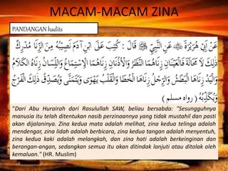 MACAM-MACAM ZINA
“Dari Abu Hurairah dari Rasulullah SAW, beliau bersabda: "Sesungguhnya
manusia itu telah ditentukan nasib perzinaannya yang tidak mustahil dan pasti
akan dijalaninya. Zina kedua mata adalah melihat, zina kedua telinga adalah
mendengar, zina lidah adalah berbicara, zina kedua tangan adalah menyentuh,
zina kedua kaki adalah melangkah, dan zina hati adalah berkeinginan dan
berangan-angan, sedangkan semua itu akan ditindak lanjuti atau ditolak oleh
kemaluan." (HR. Muslim)
PANDANGAN hadits
 