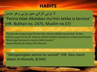 ‫مؤمن‬ ‫وهو‬ ‫يزني‬ ‫حين‬ ‫الزاني‬ ‫يزني‬ ‫ال‬
“Pezina tidak dikatakan mu’min ketika ia berzina”
(HR. Bukhari no. 2475, Muslim no.57)
“Mengasingkan pezina itu sunnah” (HR. Ibnu Hazm
dalam Al Muhalla, 8/349)
"Kedua-dua tangan juga berzina dan zinanya adalah menyentuh. Kedua
kakinya juga berzina & zinanya adalah berjalan (menuju ke tempat pertemuan).
Mulut juga berzina & zinanya ialah ciuman."
(Imam Muslim & Imam Abu Dawud)
HADITS
 