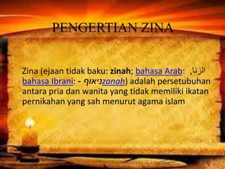 PENGERTIAN ZINA
Zina (ejaan tidak baku: zinah; bahasa Arab: ‫الزنا‬,
bahasa Ibrani: ‫ניאוף‬- zanah) adalah persetubuhan
antara pria dan wanita yang tidak memiliki ikatan
pernikahan yang sah menurut agama islam
 