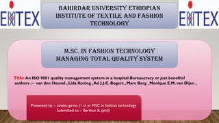 Title: An ISO 9001 quality management system in a hospital Bureaucracy or just benefits?
authors : - van den Heuvel , Lida Koning ,Ad J.J.C. Bogers , Marc Berg , Monique E.M. van Dijen ,
Presented by :- zinabu girma (1 st yr MSC in fashion technology
Submitted to :- Berihun B. (phd)
Bahirdar university Ethiopian
institute of textile and fashion
technology
M.Sc. in Fashion Technology
Managing Total Quality System
 