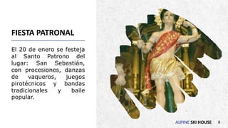 ALPINE SKI HOUSE
FIESTA PATRONAL
El 20 de enero se festeja
al Santo Patrono del
lugar: San Sebastián,
con procesiones, danzas
de vaqueros, juegos
pirotécnicos y bandas
tradicionales y baile
popular.
8
 
