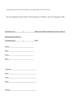 writing, duly executed by both parties, and appended to this document.
An investigation time frame will continue as follows, the investigation will:
Commenceon: / / 2012 and will be terminated on such a date as
Determined by Client or:
Terminated on: _________/_____________/ 2012
Client: _______________________________
Date: ________________________________
Time: _______________________________
Place________________________________
Zinandi: ________________________________
Date: ___________________________________
Time: ___________________________________
Place____________________________________
Witness: _________________________________
 