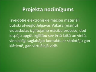 Projekta nozīmīgums
Izveidotie elektroniskie mācību materiāli
būtiski atvieglo Jelgavas Vakara (maiņu)
vidusskolas izglītojamo mācību procesu, dod
iespēju apgūt izglītību sev ērtā laikā un vietā,
vienlaicīgi saglabājot kontaktu ar skolotāju gan
klātienē, gan virtuālajā vidē.
 