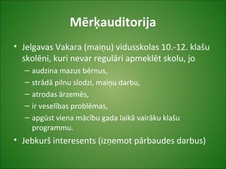 Mērķauditorija
• Jelgavas Vakara (maiņu) vidusskolas 10.-12. klašu
skolēni, kuri nevar regulāri apmeklēt skolu, jo
– audzina mazus bērnus,
– strādā pilnu slodzi, maiņu darbu,
– atrodas ārzemēs,
– ir veselības problēmas,
– apgūst viena mācību gada laikā vairāku klašu
programmu.
• Jebkurš interesents (izņemot pārbaudes darbus)
 