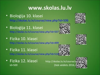 www.skolas.lu.lv
• Bioloģija 10. klasei
http://skolas.lu.lv/course/view.php?id=506
• Bioloģija 11. klasei
http://skolas.lu.lv/course/view.php?id=507
• Fizika 10. klasei
http://skolas.lu.lv/course/view.php?id=499
• Fizika 11. klasei
http://skolas.lu.lv/course/view.php?id=518
• Fizika 12. klasei http://skolas.lu.lv/course/view.php?
id=500 (tiek veidots 2016./17. m.g.)
 