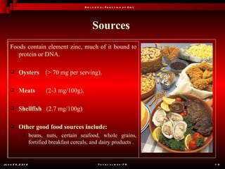 B io l o g ic a l F u n c t io n o f Z in c




                                                      Sources
     Foods contain element zinc, much of it bound to
        protein or DNA.

           Oysters           (> 70 mg per serving).

           Meats             (2-3 mg/100g).

           Shellfish (2.7 mg/100g)

           Other good food sources include:
                      beans, nuts, certain seafood, whole grains,
                       fortified breakfast cereals, and dairy products .


Ju n e 2 6 , 2 0 1 2                                       T o t a l s l id e s : 7 8         1 0
 
