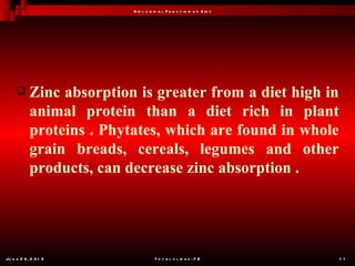 B io l o g ic a l F u n c t io n o f Z in c




           Zinc absorption is greater from a diet high in
            animal protein than a diet rich in plant
            proteins . Phytates, which are found in whole
            grain breads, cereals, legumes and other
            products, can decrease zinc absorption .




Ju n e 2 6 , 2 0 1 2                  T o t a l s l id e s : 7 8         1 1
 