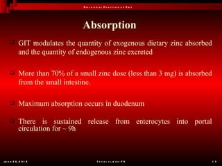 B io l o g ic a l F u n c t io n o f Z in c




                                Absorption
           GIT modulates the quantity of exogenous dietary zinc absorbed
            and the quantity of endogenous zinc excreted

           More than 70% of a small zinc dose (less than 3 mg) is absorbed
            from the small intestine.

           Maximum absorption occurs in duodenum

           There is sustained release from enterocytes into portal
            circulation for ~ 9h



Ju n e 2 6 , 2 0 1 2                        T o t a l s l id e s : 7 8         1 3
 