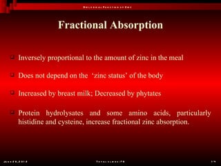 B io l o g ic a l F u n c t io n o f Z in c




                         Fractional Absorption

           Inversely proportional to the amount of zinc in the meal

           Does not depend on the ‘zinc status’ of the body

           Increased by breast milk; Decreased by phytates

           Protein hydrolysates and some amino acids, particularly
            histidine and cysteine, increase fractional zinc absorption.




Ju n e 2 6 , 2 0 1 2                         T o t a l s l id e s : 7 8         1 4
 