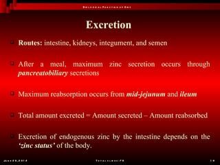 B io l o g ic a l F u n c t io n o f Z in c




                                   Excretion
           Routes: intestine, kidneys, integument, and semen

           After a meal, maximum zinc secretion occurs through
            pancreatobiliary secretions

           Maximum reabsorption occurs from mid-jejunum and ileum

           Total amount excreted = Amount secreted – Amount reabsorbed

           Excretion of endogenous zinc by the intestine depends on the
            ‘zinc status’ of the body.
Ju n e 2 6 , 2 0 1 2                        T o t a l s l id e s : 7 8         1 8
 