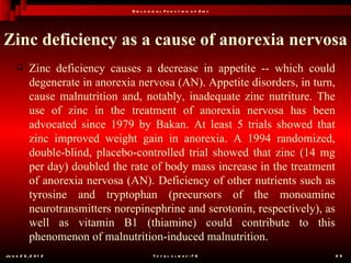 B io l o g ic a l F u n c t io n o f Z in c




Zinc deficiency as a cause of anorexia nervosa
           Zinc deficiency causes a decrease in appetite -- which could
            degenerate in anorexia nervosa (AN). Appetite disorders, in turn,
            cause malnutrition and, notably, inadequate zinc nutriture. The
            use of zinc in the treatment of anorexia nervosa has been
            advocated since 1979 by Bakan. At least 5 trials showed that
            zinc improved weight gain in anorexia. A 1994 randomized,
            double-blind, placebo-controlled trial showed that zinc (14 mg
            per day) doubled the rate of body mass increase in the treatment
            of anorexia nervosa (AN). Deficiency of other nutrients such as
            tyrosine and tryptophan (precursors of the monoamine
            neurotransmitters norepinephrine and serotonin, respectively), as
            well as vitamin B1 (thiamine) could contribute to this
            phenomenon of malnutrition-induced malnutrition.
Ju n e 2 6 , 2 0 1 2                        T o t a l s l id e s : 7 8          29
 