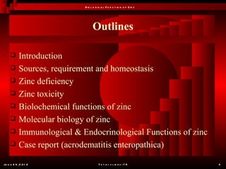 B io l o g ic a l F u n c t io n o f Z in c




                                   Outlines

           Introduction
           Sources, requirement and homeostasis
           Zinc deficiency
           Zinc toxicity
           Biolochemical functions of zinc
           Molecular biology of zinc
           Immunological & Endocrinological Functions of zinc
           Case report (acrodematitis enteropathica)

Ju n e 2 6 , 2 0 1 2                    T o t a l s l id e s : 7 8         3
 