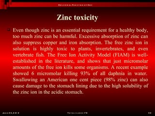 B io l o g ic a l F u n c t io n o f Z in c




                                Zinc toxicity
           Even though zinc is an essential requirement for a healthy body,
            too much zinc can be harmful. Excessive absorption of zinc can
            also suppress copper and iron absorption. The free zinc ion in
            solution is highly toxic to plants, invertebrates, and even
            vertebrate fish. The Free Ion Activity Model (FIAM) is well-
            established in the literature, and shows that just micromolar
            amounts of the free ion kills some organisms. A recent example
            showed 6 micromolar killing 93% of all daphnia in water.
            Swallowing an American one cent piece (98% zinc) can also
            cause damage to the stomach lining due to the high solubility of
            the zinc ion in the acidic stomach.


Ju n e 2 6 , 2 0 1 2                        T o t a l s l id e s : 7 8         30
 