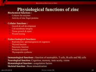 B io l o g ic a l F u n c t io n o f Z in c




                             Physiological functions of zinc
           Biochemical functions :
                      Cofactor for enzymes
                      Activity of zinc finger proteins

           Cellular functions :
                      Growth & cell development
                      Cell membrane integrity
                      Tissue growth & repair
                      Wound healing

           Endocrinological functions:
                      Reproduction: spermatogenesis & oogenesis
                      Thyroid function
                      Pancreatic function
                      Prolactin secretion
                      Thymopoetin synthesis

           Immunological functions : function of neutrophils, T cells, B cells and NK cells
           Neurological function: Cognition, memory, taste acuity, vision
           Hematological function : coagulation factors
           Skeletal function : Bone mineralization
Ju n e 2 6 , 2 0 1 2                                           T o t a l s l id e s : 7 8         32
 