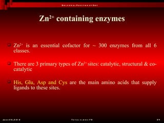 B io l o g ic a l F u n c t io n o f Z in c




                        Zn2+ containing enzymes


           Zn2+ is an essential cofactor for ~ 300 enzymes from all 6
            classes.

           There are 3 primary types of Zn2+ sites: catalytic, structural & co-
            catalytic

           His, Glu, Asp and Cys are the main amino acids that supply
            ligands to these sites.




Ju n e 2 6 , 2 0 1 2                         T o t a l s l id e s : 7 8            34
 