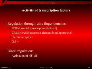 B io l o g ic a l F u n c t io n o f Z in c




                              Activity of transcription factors


           Regulation through zinc finger domains:
                      MTF-1 (metal transcription factor-1)
                      CREB (cAMP response element binding protein)
                      Steroid receptors
                      Gal-4

           Direct regulation:
                      Activation of NF-κB


Ju n e 2 6 , 2 0 1 2                               T o t a l s l id e s : 7 8         53
 