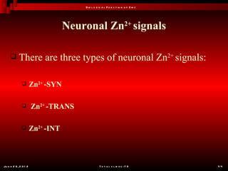 B io l o g ic a l F u n c t io n o f Z in c




                                   Neuronal Zn2+ signals

           There are three types of neuronal Zn2+ signals:

                      Zn2+ -SYN

                      Zn2+ -TRANS

                      Zn2+ -INT



Ju n e 2 6 , 2 0 1 2                              T o t a l s l id e s : 7 8         54
 