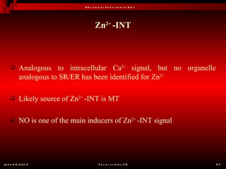B io l o g ic a l F u n c t io n o f Z in c




                                         Zn2+ -INT



           Analogous to intracellular Ca2+ signal, but no organelle
            analogous to SR/ER has been identified for Zn2+

           Likely source of Zn2+ -INT is MT

           NO is one of the main inducers of Zn2+ -INT signal




Ju n e 2 6 , 2 0 1 2                        T o t a l s l id e s : 7 8         57
 