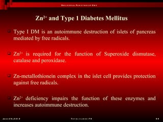B io l o g ic a l F u n c t io n o f Z in c




                       Zn2+ and Type 1 Diabetes Mellitus
           Type I DM is an autoimmune destruction of islets of pancreas
            mediated by free radicals.

           Zn2+ is required for the function of Superoxide dismutase,
            catalase and peroxidase.

           Zn-metallothionein complex in the islet cell provides protection
            against free radicals.

           Zn2+ deficiency impairs the function of these enzymes and
            increases autoimmune destruction.

Ju n e 2 6 , 2 0 1 2                        T o t a l s l id e s : 7 8         68
 