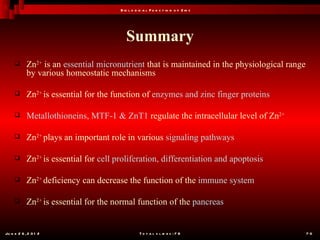 B io l o g ic a l F u n c t io n o f Z in c




                                           Summary
           Zn2+ is an essential micronutrient that is maintained in the physiological range
            by various homeostatic mechanisms

           Zn2+ is essential for the function of enzymes and zinc finger proteins

           Metallothioneins, MTF-1 & ZnT1 regulate the intracellular level of Zn2+

           Zn2+ plays an important role in various signaling pathways

           Zn2+ is essential for cell proliferation, differentiation and apoptosis

           Zn2+ deficiency can decrease the function of the immune system

           Zn2+ is essential for the normal function of the pancreas


Ju n e 2 6 , 2 0 1 2                               T o t a l s l id e s : 7 8                  70
 