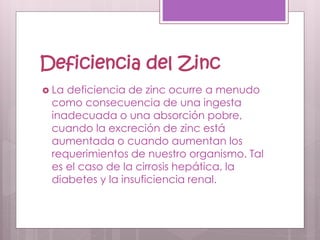 Deficiencia del Zinc
 La deficiencia de zinc ocurre a menudo
como consecuencia de una ingesta
inadecuada o una absorción pobre,
cuando la excreción de zinc está
aumentada o cuando aumentan los
requerimientos de nuestro organismo. Tal
es el caso de la cirrosis hepática, la
diabetes y la insuficiencia renal.
 