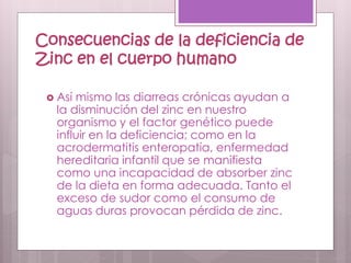 Consecuencias de la deficiencia de
Zinc en el cuerpo humano
 Así mismo las diarreas crónicas ayudan a
la disminución del zinc en nuestro
organismo y el factor genético puede
influir en la deficiencia; como en la
acrodermatitis enteropatía, enfermedad
hereditaria infantil que se manifiesta
como una incapacidad de absorber zinc
de la dieta en forma adecuada. Tanto el
exceso de sudor como el consumo de
aguas duras provocan pérdida de zinc.
 