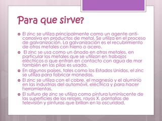 Para que sirve?
 El zinc se utiliza principalmente como un agente anti-
corrosiva en productos de metal. Se utiliza en el proceso
de galvanización. La galvanización es el recubrimiento
de otros metales con hierro o acero.
 El zinc se usa como un ánodo en otros metales, en
particular los metales que se utilizan en trabajos
eléctricos o que entran en contacto con agua de mar
también en las pilas es usado.
 En algunos países, tales como los Estados Unidos, el zinc
se utiliza para fabricar monedas.
 El zinc se utiliza con el cobre, el magnesio y el aluminio
en las industrias del automóvil, eléctrica y para hacer
herramientas.
 El sulfuro de zinc se utiliza como pintura luminiscente de
las superficies de los relojes, rayos X, pantallas de
televisión y pinturas que brillan en la oscuridad.
 