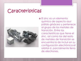 Caracteristicas
 El zinc es un elemento
químico de aspecto azul
pálido grisáceo y pertenece
al grupo de los metales de
transición. Entre las
características que tiene el
zinc, así como las del resto
de metales de transición se
encuentra la de incluir en su
configuración electrónica el
orbital d, parcialmente lleno
de electrones.
 