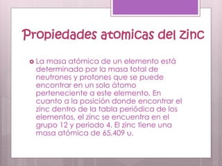 Propiedades atomicas del zinc
 La masa atómica de un elemento está
determinado por la masa total de
neutrones y protones que se puede
encontrar en un solo átomo
perteneciente a este elemento. En
cuanto a la posición donde encontrar el
zinc dentro de la tabla periódica de los
elementos, el zinc se encuentra en el
grupo 12 y periodo 4. El zinc tiene una
masa atómica de 65,409 u.
 