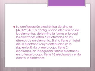  La configuración electrónica del zinc es
𝐴𝑟 3𝑑10
, 4𝑠2
.La configuración electrónica de
los elementos, determina la forma el la cual
los electrones están estructurados en los
átomos de un elemento. El zinc tiene un total
de 30 electrones cuya distribución es la
siguiente: En la primera capa tiene 2
electrones, en la segunda tiene 8 electrones,
en su tercera capa tiene 18 electrones y en la
cuarta, 2 electrones.
 