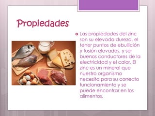 Propiedades
 Las propiedades del zinc
son su elevada dureza, el
tener puntos de ebullición
y fusión elevados, y ser
buenos conductores de la
electricidad y el calor. El
zinc es un mineral que
nuestro organismo
necesita para su correcto
funcionamiento y se
puede encontrar en los
alimentos.
 