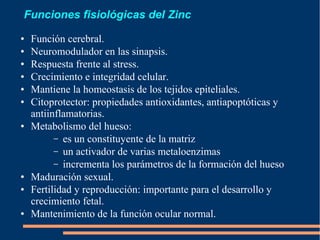 Funciones fisiológicas del Zinc
● Función cerebral.
● Neuromodulador en las sinapsis.
● Respuesta frente al stress.
● Crecimiento e integridad celular.
● Mantiene la homeostasis de los tejidos epiteliales.
● Citoprotector: propiedades antioxidantes, antiapoptóticas y
antiinflamatorias.
● Metabolismo del hueso:
– es un constituyente de la matriz
– un activador de varias metaloenzimas
– incrementa los parámetros de la formación del hueso
● Maduración sexual.
● Fertilidad y reproducción: importante para el desarrollo y
crecimiento fetal.
● Mantenimiento de la función ocular normal.
 