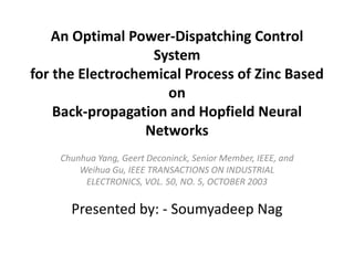 An Optimal Power-Dispatching Control
System
for the Electrochemical Process of Zinc Based
on
Back-propagation and Hopfield Neural
Networks
Chunhua Yang, Geert Deconinck, Senior Member, IEEE, and
Weihua Gu, IEEE TRANSACTIONS ON INDUSTRIAL
ELECTRONICS, VOL. 50, NO. 5, OCTOBER 2003
Presented by: - Soumyadeep Nag
 